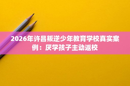 2026年许昌叛逆少年教育学校真实案例:厌学孩子主动返校 2026年许昌叛逆少年教育学校真实案例:厌学孩子主动返校