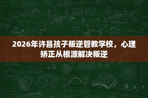2026年许昌孩子叛逆管教学校,心理矫正从根源解决叛逆 2026年许昌孩子叛逆管教学校,心理矫正从根源解决叛逆
