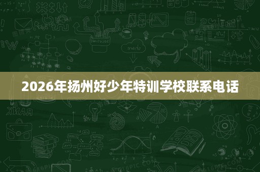 2026年扬州好少年特训学校联系电话 2026年扬州好少年特训学校联系电话