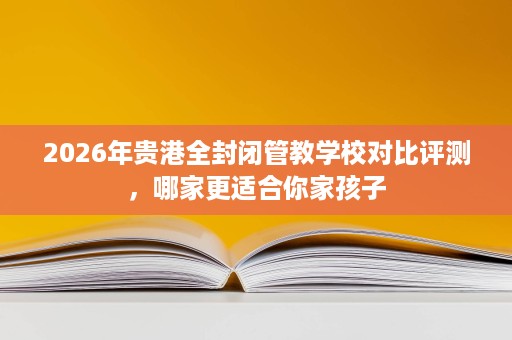 2026年贵港全封闭管教学校对比评测,哪家更适合你家孩子 2026年贵港全封闭管教学校对比评测,哪家更适合你家孩子