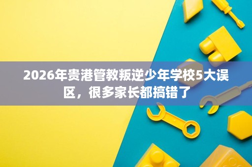 2026年贵港管教叛逆少年学校5大误区,很多家长都搞错了 2026年贵港管教叛逆少年学校5大误区,很多家长都搞错了