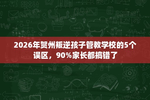 2026年贺州叛逆孩子管教学校的5个误区,90%家长都搞错了 2026年贺州叛逆孩子管教学校的5个误区,90%家长都搞错了