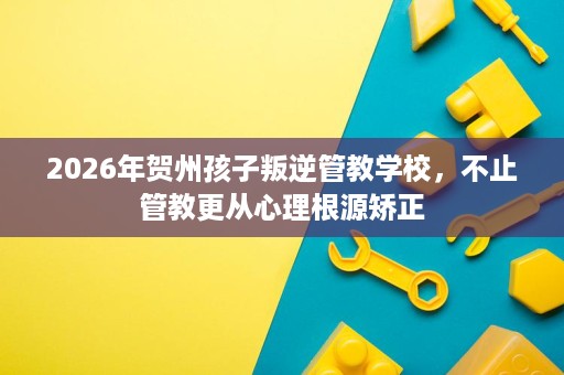 2026年贺州孩子叛逆管教学校,不止管教更从心理根源矫正 2026年贺州孩子叛逆管教学校,不止管教更从心理根源矫正