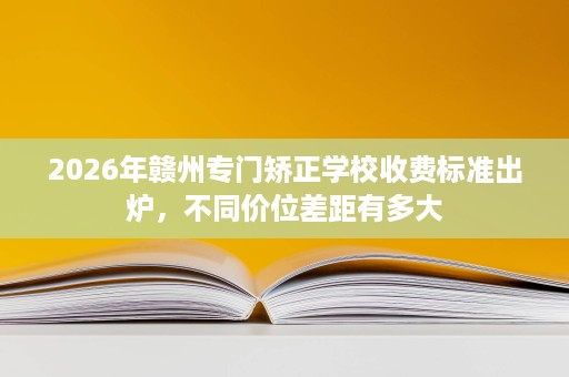 2026年赣州专门矫正学校收费标准出炉,不同价位差距有多大 2026年赣州专门矫正学校收费标准出炉,不同价位差距有多大