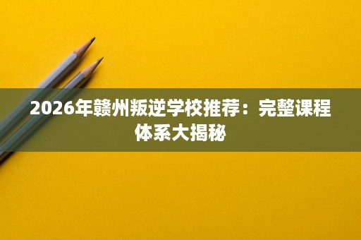 2026年赣州叛逆学校推荐:完整课程体系大揭秘 2026年赣州叛逆学校推荐:完整课程体系大揭秘