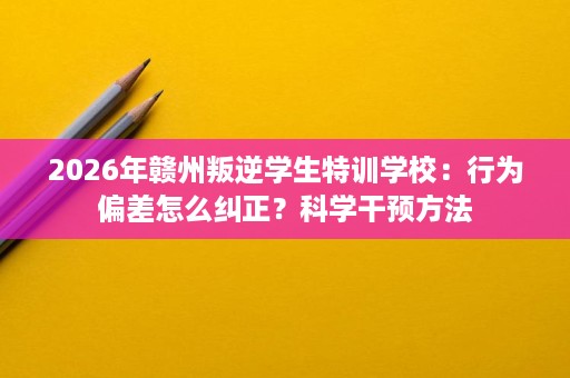 2026年赣州叛逆学生特训学校:行为偏差怎么纠正?科学干预方法 2026年赣州叛逆学生特训学校:行为偏差怎么纠正?科学干预方法