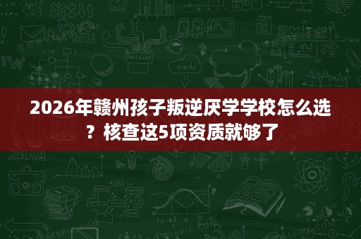 2026年赣州孩子叛逆厌学学校怎么选?核查这5项资质就够了 2026年赣州孩子叛逆厌学学校怎么选?核查这5项资质就够了