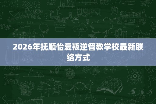 2026年抚顺怡爱叛逆管教学校最新联络方式 2026年抚顺怡爱叛逆管教学校最新联络方式