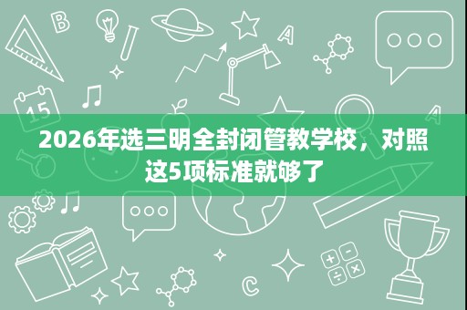 2026年选三明全封闭管教学校，对照这5项标准就够了