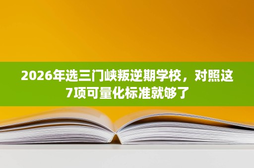 2026年选三门峡叛逆期学校,对照这7项可量化标准就够了 2026年选三门峡叛逆期学校,对照这7项可量化标准就够了