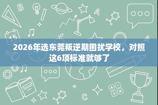 2026年选东莞叛逆期困扰学校,对照这6项标准就够了 2026年选东莞叛逆期困扰学校,对照这6项标准就够了