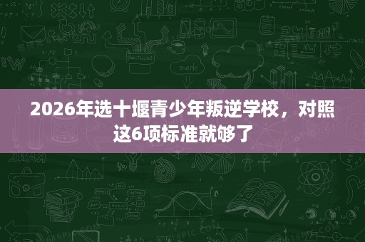 2026年选十堰青少年叛逆学校,对照这6项标准就够了 2026年选十堰青少年叛逆学校,对照这6项标准就够了
