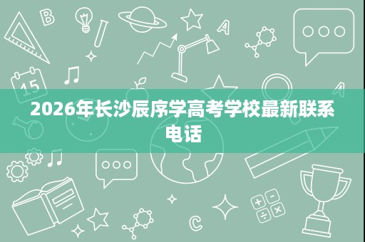 2026年长沙辰序学高考学校最新联系电话 2026年长沙辰序学高考学校最新联系电话