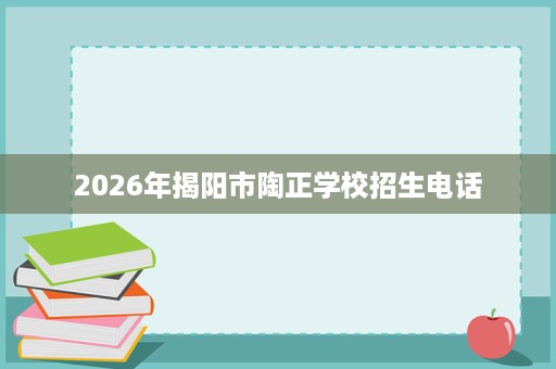 2026年揭阳市陶正学校招生电话 2026年揭阳市陶正学校招生电话
