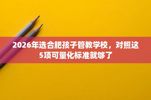 2026年选合肥孩子管教学校，对照这5项可量化标准就够了