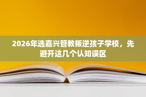 2026年选嘉兴管教叛逆孩子学校,先避开这几个认知误区 2026年选嘉兴管教叛逆孩子学校,先避开这几个认知误区