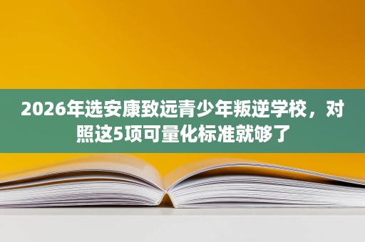 2026年选安康致远青少年叛逆学校，对照这5项可量化标准就够了