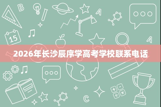 2026年长沙辰序学高考学校联系电话 2026年长沙辰序学高考学校联系电话