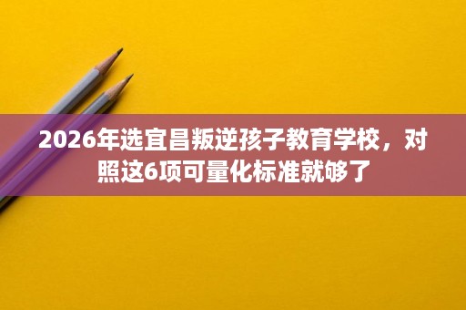 2026年选宜昌叛逆孩子教育学校,对照这6项可量化标准就够了 2026年选宜昌叛逆孩子教育学校,对照这6项可量化标准就够了