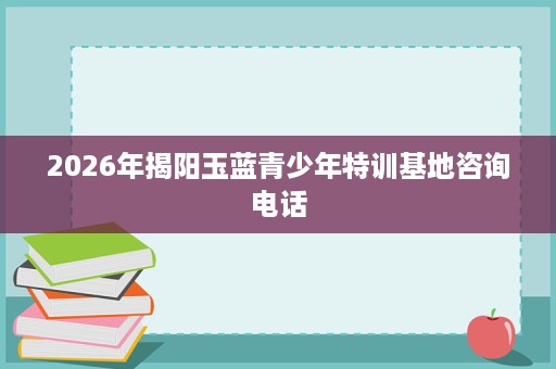 2026年揭阳玉蓝青少年特训基地咨询电话 2026年揭阳玉蓝青少年特训基地咨询电话