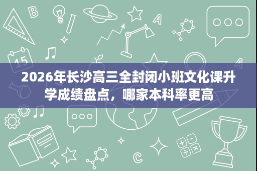 2026年长沙高三全封闭小班文化课升学成绩盘点,哪家本科率更高 2026年长沙高三全封闭小班文化课升学成绩盘点,哪家本科率更高