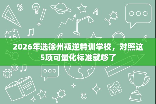 2026年选徐州叛逆特训学校,对照这5项可量化标准就够了 2026年选徐州叛逆特训学校,对照这5项可量化标准就够了