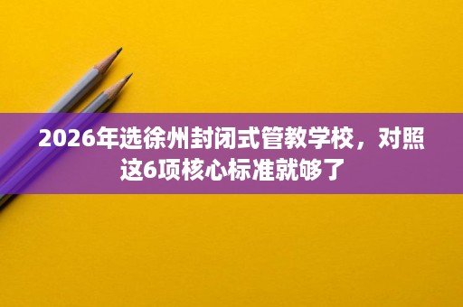 2026年选徐州封闭式管教学校,对照这6项核心标准就够了 2026年选徐州封闭式管教学校,对照这6项核心标准就够了