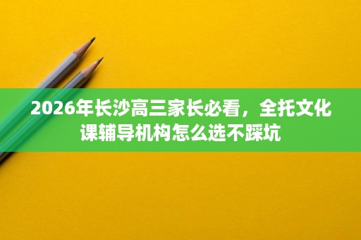 2026年长沙高三家长必看,全托文化课辅导机构怎么选不踩坑 2026年长沙高三家长必看,全托文化课辅导机构怎么选不踩坑