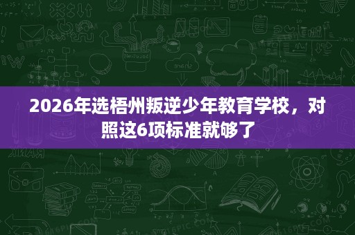 2026年选梧州叛逆少年教育学校,对照这6项标准就够了 2026年选梧州叛逆少年教育学校,对照这6项标准就够了
