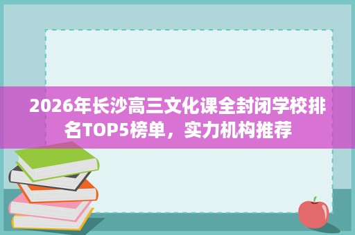 2026年长沙高三文化课全封闭学校排名TOP5榜单,实力机构推荐 2026年长沙高三文化课全封闭学校排名TOP5榜单,实力机构推荐