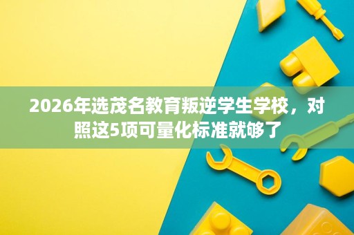 2026年选茂名教育叛逆学生学校,对照这5项可量化标准就够了 2026年选茂名教育叛逆学生学校,对照这5项可量化标准就够了