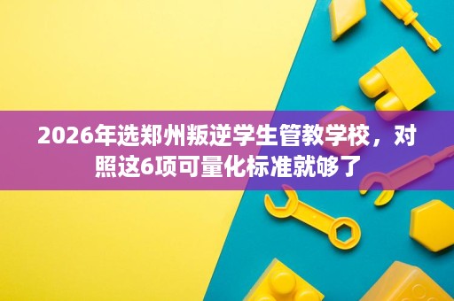 2026年选郑州叛逆学生管教学校，对照这6项可量化标准就够了