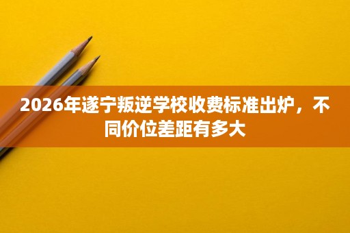 2026年遂宁叛逆学校收费标准出炉,不同价位差距有多大 2026年遂宁叛逆学校收费标准出炉,不同价位差距有多大