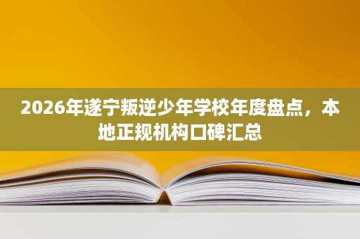 2026年遂宁叛逆少年学校年度盘点，本地正规机构口碑汇总