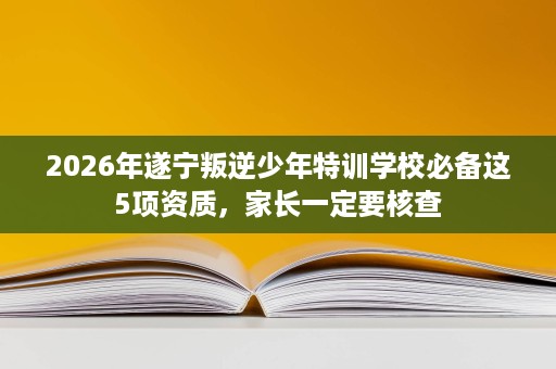 2026年遂宁叛逆少年特训学校必备这5项资质,家长一定要核查 2026年遂宁叛逆少年特训学校必备这5项资质,家长一定要核查
