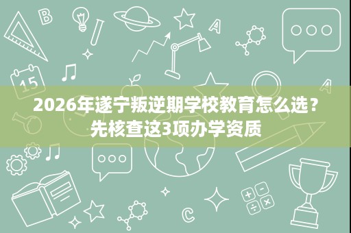 2026年遂宁叛逆期学校教育怎么选?先核查这3项办学资质 2026年遂宁叛逆期学校教育怎么选?先核查这3项办学资质