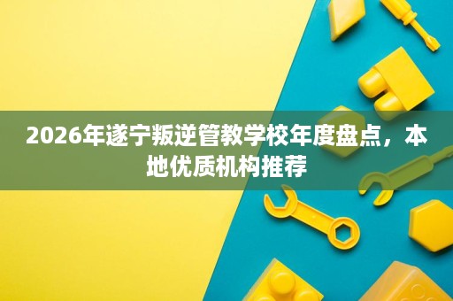 2026年遂宁叛逆管教学校年度盘点,本地优质机构推荐 2026年遂宁叛逆管教学校年度盘点,本地优质机构推荐