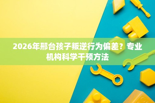 2026年邢台孩子叛逆行为偏差?专业机构科学干预方法 2026年邢台孩子叛逆行为偏差?专业机构科学干预方法