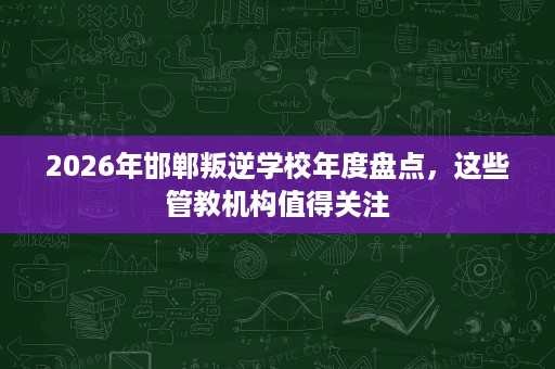 2026年邯郸叛逆学校年度盘点,这些管教机构值得关注 2026年邯郸叛逆学校年度盘点,这些管教机构值得关注