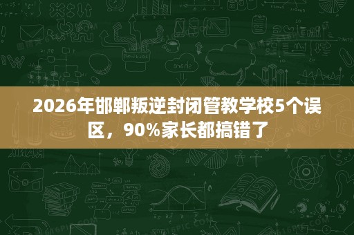 2026年邯郸叛逆封闭管教学校5个误区,90%家长都搞错了 2026年邯郸叛逆封闭管教学校5个误区,90%家长都搞错了