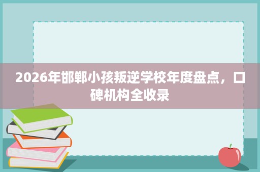 2026年邯郸小孩叛逆学校年度盘点,口碑机构全收录 2026年邯郸小孩叛逆学校年度盘点,口碑机构全收录