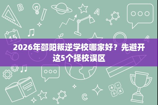 2026年邵阳叛逆学校哪家好?先避开这5个择校误区 2026年邵阳叛逆学校哪家好?先避开这5个择校误区