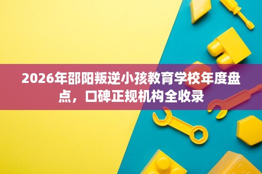 2026年邵阳叛逆小孩教育学校年度盘点，口碑正规机构全收录