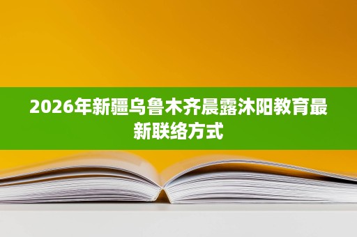 2026年新疆乌鲁木齐晨露沐阳教育最新联络方式