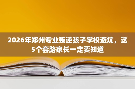 2026年郑州专业叛逆孩子学校避坑,这5个套路家长一定要知道 2026年郑州专业叛逆孩子学校避坑,这5个套路家长一定要知道