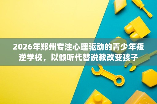 2026年郑州专注心理驱动的青少年叛逆学校，以倾听代替说教改变孩子