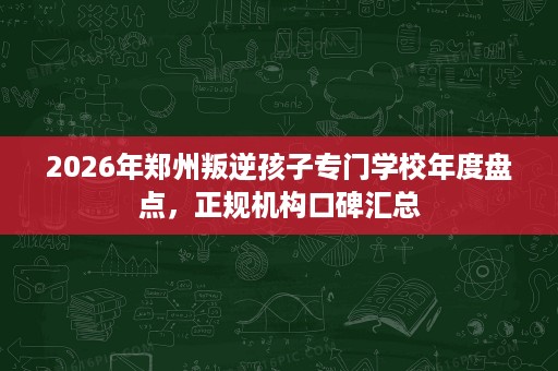 2026年郑州叛逆孩子专门学校年度盘点，正规机构口碑汇总