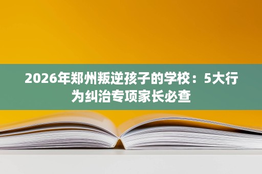 2026年郑州叛逆孩子的学校：5大行为纠治专项家长必查