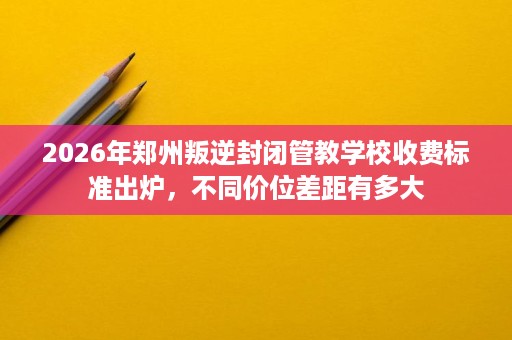 2026年郑州叛逆封闭管教学校收费标准出炉,不同价位差距有多大 2026年郑州叛逆封闭管教学校收费标准出炉,不同价位差距有多大