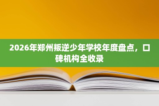 2026年郑州叛逆少年学校年度盘点，口碑机构全收录